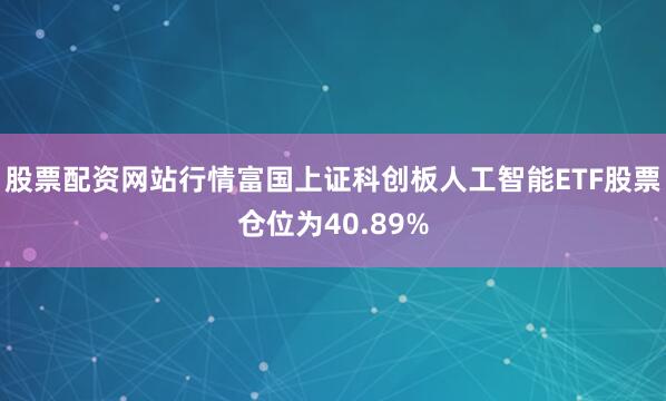 股票配资网站行情富国上证科创板人工智能ETF股票仓位为40.89%