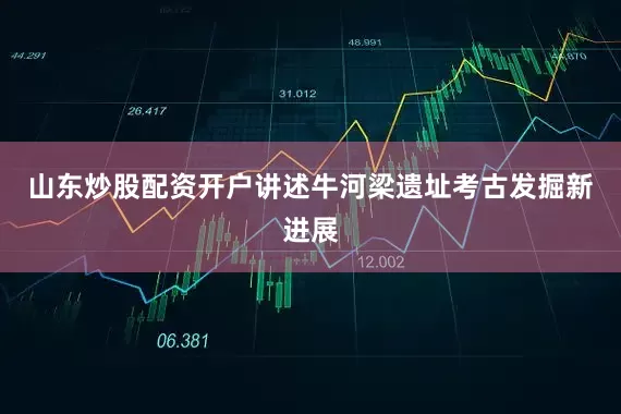 山东炒股配资开户讲述牛河梁遗址考古发掘新进展