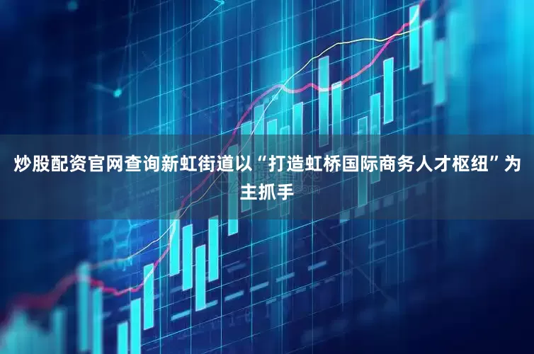 炒股配资官网查询新虹街道以“打造虹桥国际商务人才枢纽”为主抓手
