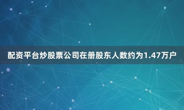 配资平台炒股票公司在册股东人数约为1.47万户