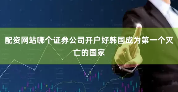 配资网站哪个证券公司开户好韩国成为第一个灭亡的国家