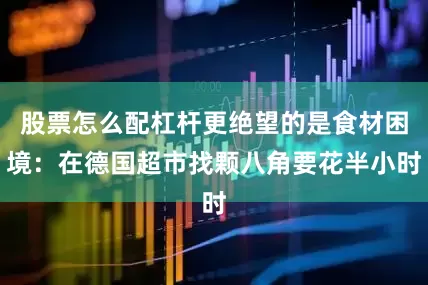 股票怎么配杠杆更绝望的是食材困境：在德国超市找颗八角要花半小时
