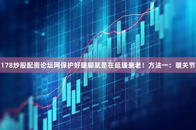 178炒股配资论坛网保护好腿脚就是在延缓衰老！方法一：暖关节