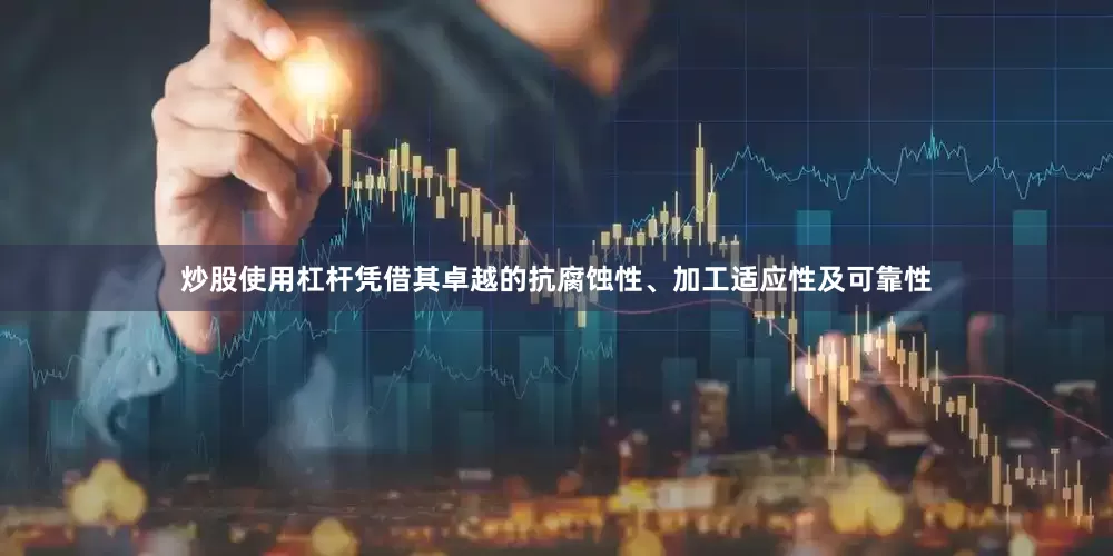 炒股使用杠杆凭借其卓越的抗腐蚀性、加工适应性及可靠性
