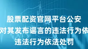 股票配资官网平台公安机关已对其发布谣言的违法行为依法处罚
