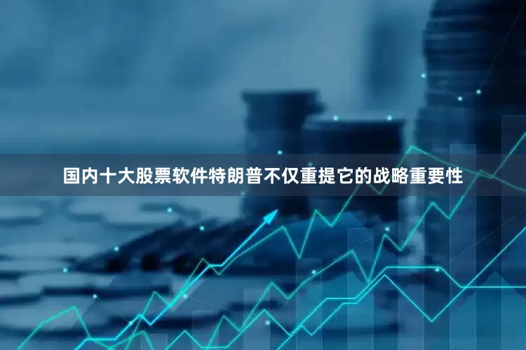 国内十大股票软件特朗普不仅重提它的战略重要性